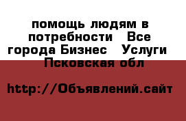 помощь людям в потребности - Все города Бизнес » Услуги   . Псковская обл.